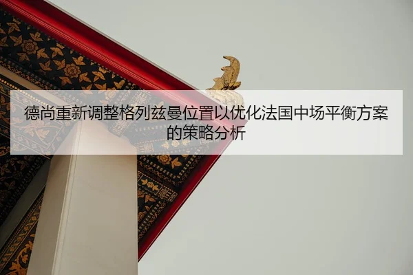 德尚重新调整格列兹曼位置以优化法国中场平衡方案的策略分析