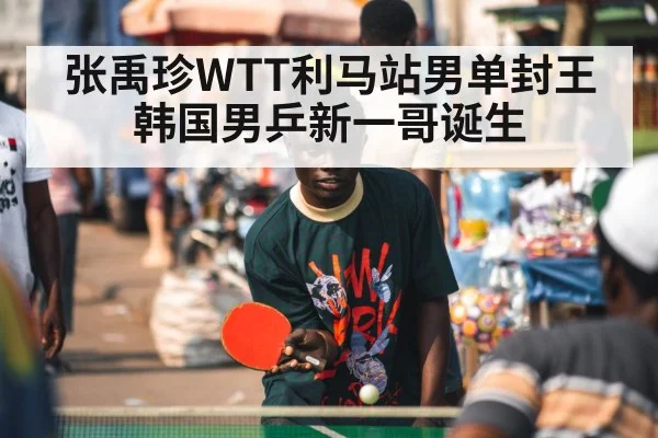 张禹珍WTT利马站男单封王 韩国男乒新一哥诞生