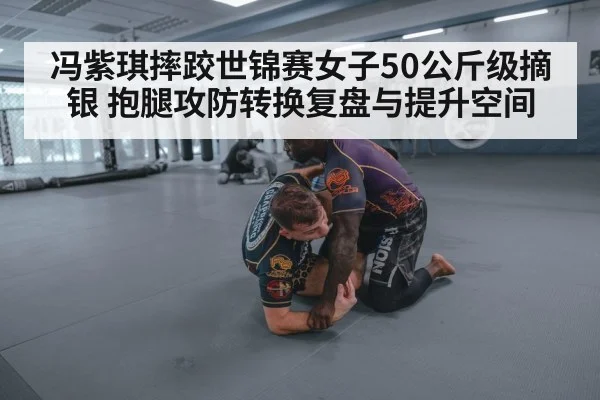 冯紫琪摔跤世锦赛女子50公斤级摘银 抱腿攻防转换复盘与提升空间