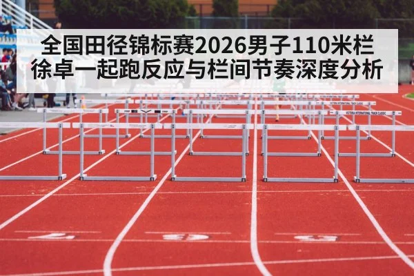 全国田径锦标赛2026男子110米栏 徐卓一起跑反应与栏间节奏深度分析