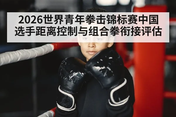 2026世界青年拳击锦标赛中国选手距离控制与组合拳衔接评估