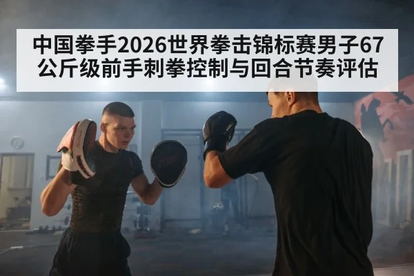 中国拳手2026世界拳击锦标赛男子67公斤级前手刺拳控制与回合节奏评估