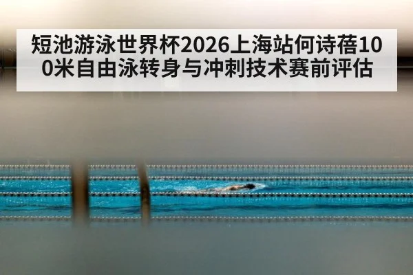 短池游泳世界杯2026上海站何诗蓓100米自由泳转身与冲刺技术赛前评估